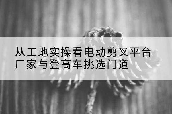 信阳电动剪叉升降平台厂家-从工地实操看电动剪叉平台厂家与登高车挑选门道