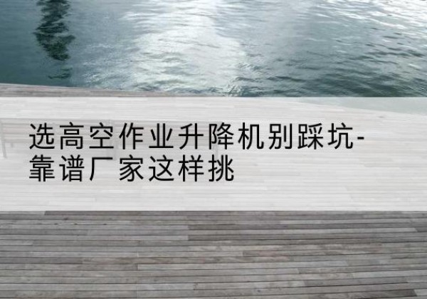 信阳剪叉式升降机厂家-选高空作业升降机别踩坑-靠谱厂家这样挑
