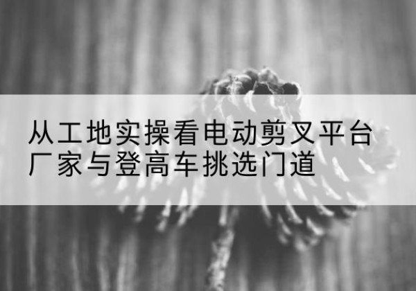 信阳电动剪叉升降平台厂家-从工地实操看电动剪叉平台厂家与登高车挑选门道