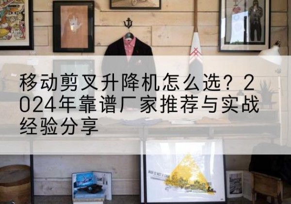 信阳升降平台厂家推荐-移动剪叉升降机怎么选？2024年靠谱厂家推荐与实战经验分享